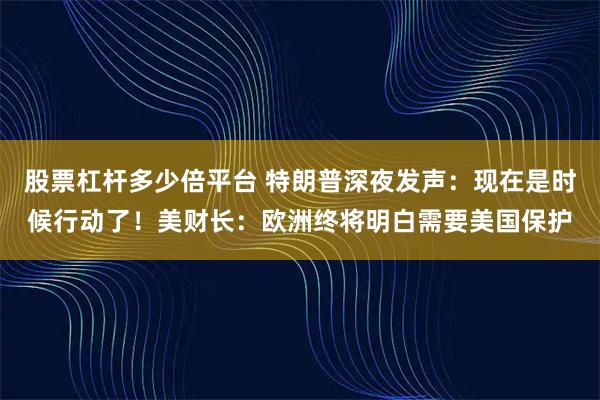 股票杠杆多少倍平台 特朗普深夜发声：现在是时候行动了！美财长：欧洲终将明白需要美国保护