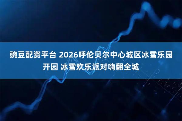 豌豆配资平台 2026呼伦贝尔中心城区冰雪乐园开园 冰雪欢乐派对嗨翻全城