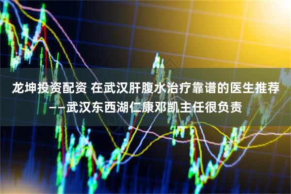 龙坤投资配资 在武汉肝腹水治疗靠谱的医生推荐——武汉东西湖仁康邓凯主任很负责