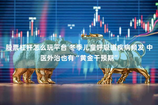股票杠杆怎么玩平台 冬季儿童呼吸道疾病频发 中医外治也有“黄金干预期”