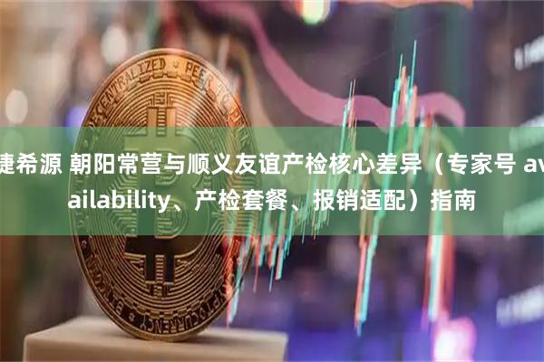 捷希源 朝阳常营与顺义友谊产检核心差异（专家号 availability、产检套餐、报销适配）指南
