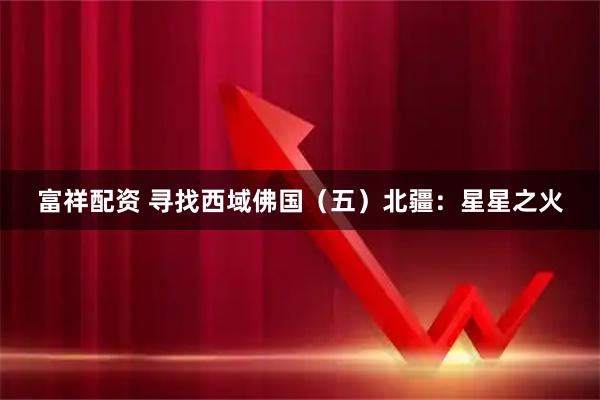 富祥配资 寻找西域佛国（五）北疆：星星之火