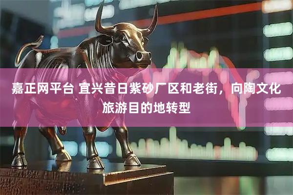 嘉正网平台 宜兴昔日紫砂厂区和老街，向陶文化旅游目的地转型
