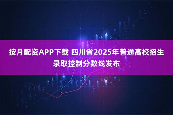 按月配资APP下载 四川省2025年普通高校招生录取控制分数线发布