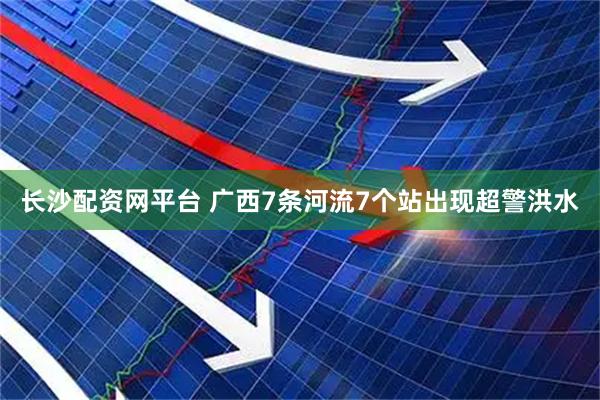长沙配资网平台 广西7条河流7个站出现超警洪水