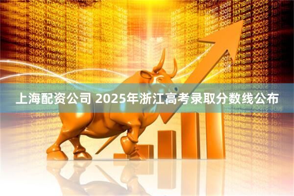 上海配资公司 2025年浙江高考录取分数线公布