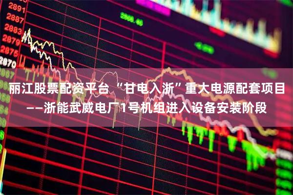 丽江股票配资平台 “甘电入浙”重大电源配套项目——浙能武威电厂1号机组进入设备安装阶段