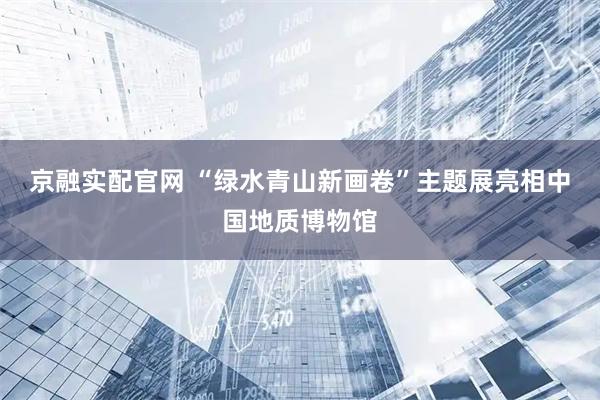 京融实配官网 “绿水青山新画卷”主题展亮相中国地质博物馆