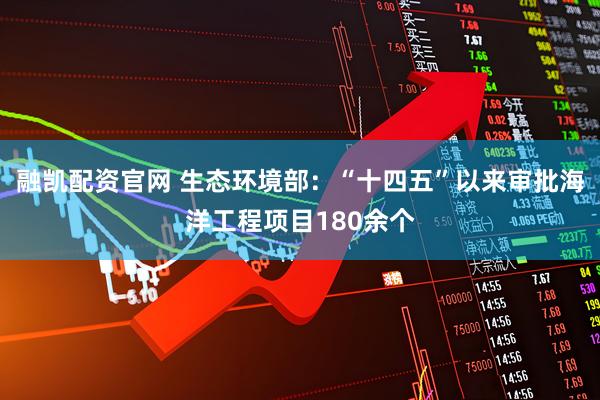 融凯配资官网 生态环境部：“十四五”以来审批海洋工程项目180余个
