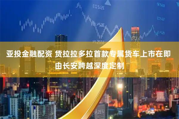 亚投金融配资 货拉拉多拉首款专属货车上市在即 由长安跨越深度定制