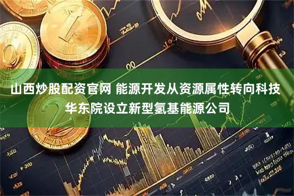 山西炒股配资官网 能源开发从资源属性转向科技 华东院设立新型氢基能源公司