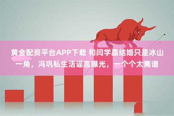 黄金配资平台APP下载 和闫学晶结婚只是冰山一角，冯巩私生活谣言曝光，一个个太离谱