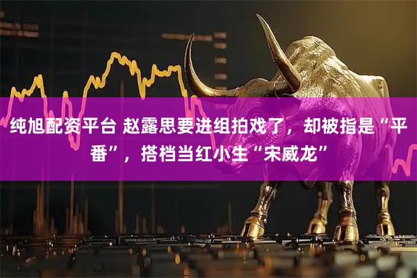 纯旭配资平台 赵露思要进组拍戏了，却被指是“平番”，搭档当红小生“宋威龙”