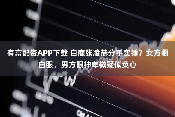 有富配资APP下载 白鹿张凌赫分手实锤？女方翻白眼，男方眼神卑微疑似负心