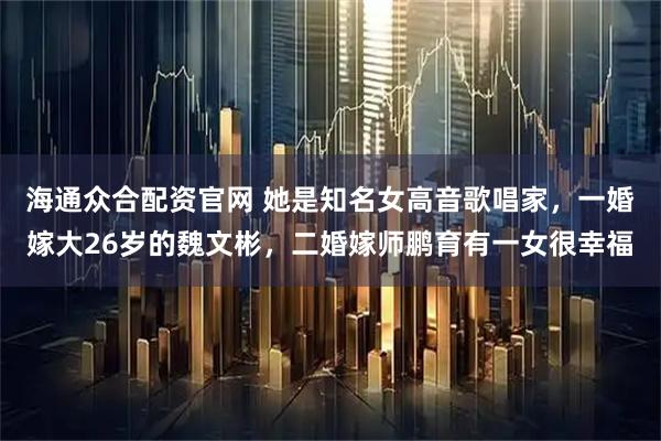 海通众合配资官网 她是知名女高音歌唱家，一婚嫁大26岁的魏文彬，二婚嫁师鹏育有一女很幸福