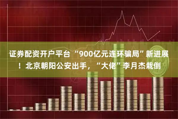 证券配资开户平台 “900亿元连环骗局”新进展！北京朝阳公安出手，“大佬”李月杰栽倒