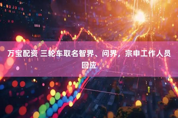万宝配资 三轮车取名智界、问界，宗申工作人员回应