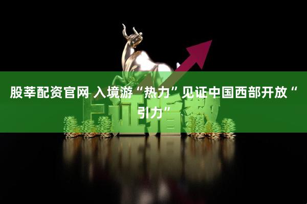 股莘配资官网 入境游“热力”见证中国西部开放“引力”