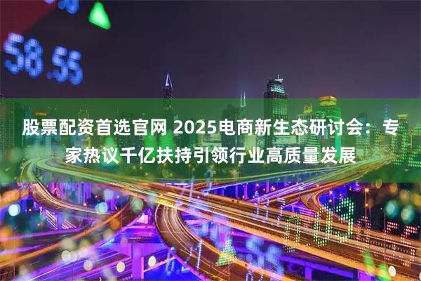 股票配资首选官网 2025电商新生态研讨会：专家热议千亿扶持引领行业高质量发展