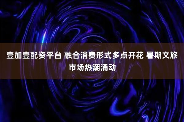壹加壹配资平台 融合消费形式多点开花 暑期文旅市场热潮涌动