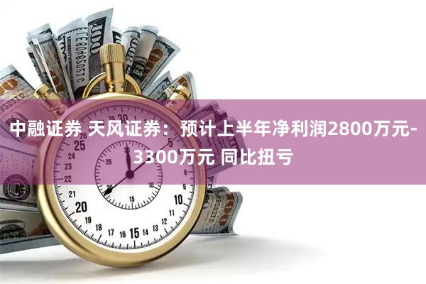 中融证券 天风证券：预计上半年净利润2800万元-3300万元 同比扭亏