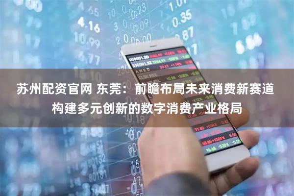 苏州配资官网 东莞：前瞻布局未来消费新赛道 构建多元创新的数字消费产业格局