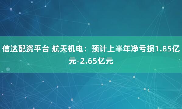 信达配资平台 航天机电：预计上半年净亏损1.85亿元-2.65亿元