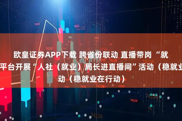 欧皇证券APP下载 跨省份联动 直播带岗 “就业在线”平台开展“人社（就业）局长进直播间”活动（稳就业在行动）