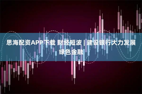 思海配资APP下载 财经短波 | 建设银行大力发展绿色金融