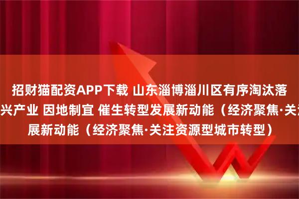 招财猫配资APP下载 山东淄博淄川区有序淘汰落后产能 培育壮大新兴产业 因地制宜 催生转型发展新动能（经济聚焦·关注资源型城市转型）