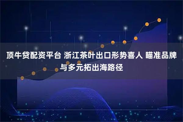 顶牛贷配资平台 浙江茶叶出口形势喜人 瞄准品牌与多元拓出海路径
