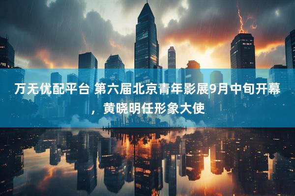 万无优配平台 第六届北京青年影展9月中旬开幕，黄晓明任形象大使