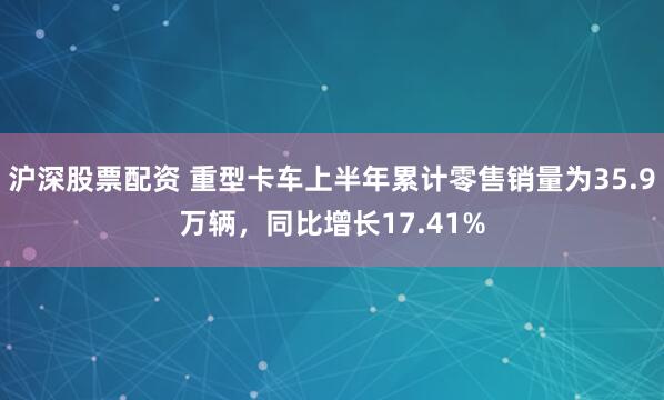 沪深股票配资 重型卡车上半年累计零售销量为35.9万辆，同比增长17.41%
