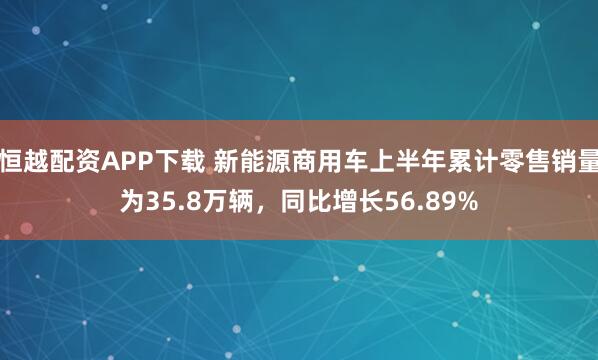 恒越配资APP下载 新能源商用车上半年累计零售销量为35.8万辆，同比增长56.89%