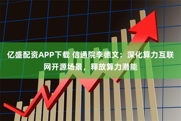亿盛配资APP下载 信通院李德文：深化算力互联网开源场景，释放算力潜能
