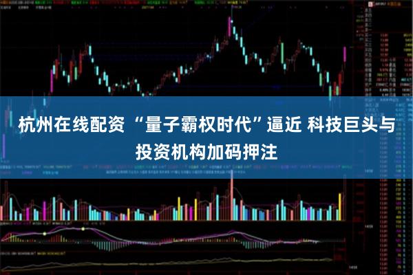 杭州在线配资 “量子霸权时代”逼近 科技巨头与投资机构加码押注