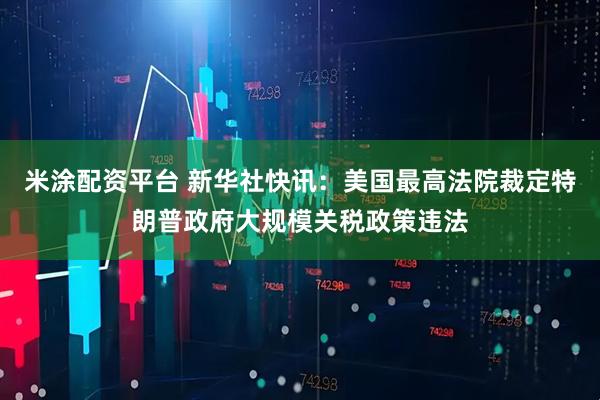 米涂配资平台 新华社快讯：美国最高法院裁定特朗普政府大规模关税政策违法