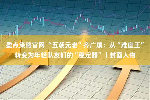 盈点策略官网 “五朝元老”齐广璞：从“难度王”转变为年轻队友们的“稳定器”｜封面人物