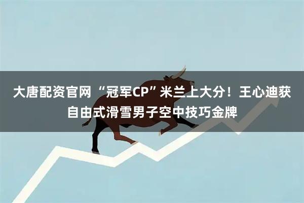 大唐配资官网 “冠军CP”米兰上大分！王心迪获自由式滑雪男子空中技巧金牌