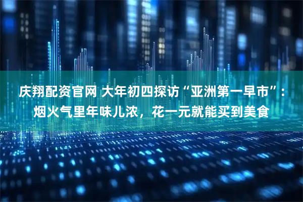 庆翔配资官网 大年初四探访“亚洲第一早市”：烟火气里年味儿浓，花一元就能买到美食