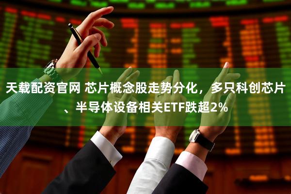 天载配资官网 芯片概念股走势分化，多只科创芯片、半导体设备相关ETF跌超2%