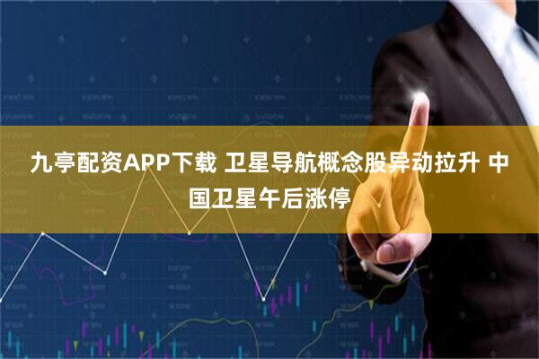 九亭配资APP下载 卫星导航概念股异动拉升 中国卫星午后涨停