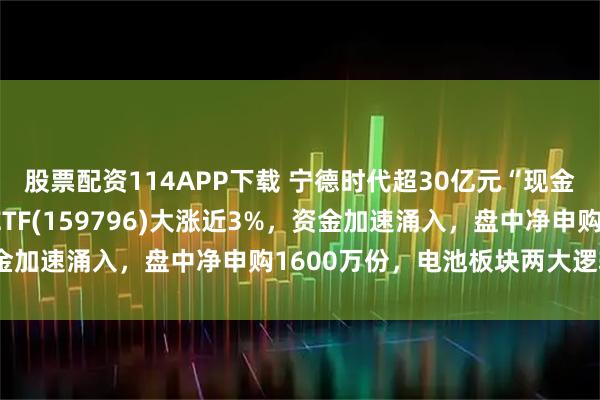 股票配资114APP下载 宁德时代超30亿元“现金红包”在途！电池50ETF(159796)大涨近3%，资金加速涌入，盘中净申购1600万份，电池板块两大逻辑共振！