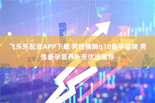 飞乐乐配资APP下载 男性辅酶q10备孕品牌 男性备孕营养补充优选推荐