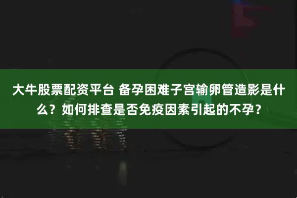 大牛股票配资平台 备孕困难子宫输卵管造影是什么？如何排查是否免疫因素引起的不孕？