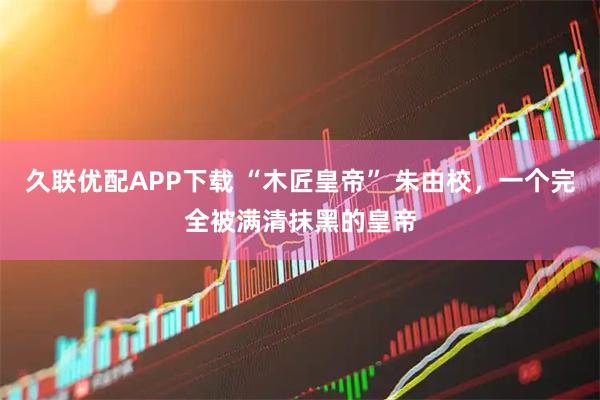 久联优配APP下载 “木匠皇帝” 朱由校，一个完全被满清抹黑的皇帝