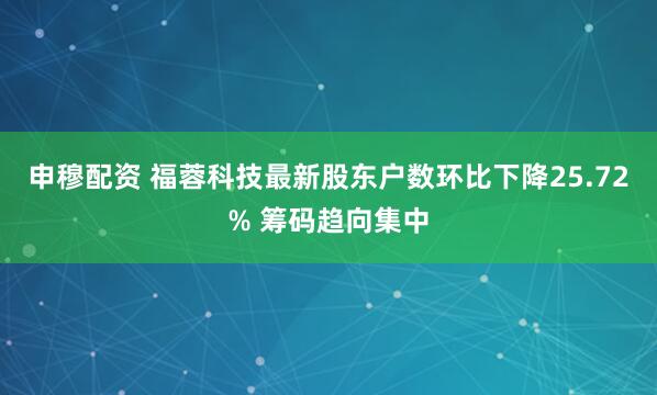 申穆配资 福蓉科技最新股东户数环比下降25.72% 筹码趋向集中